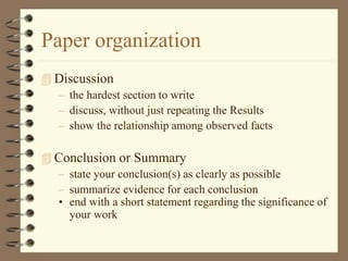 Paper organization
 Discussion
– the hardest section to write
– discuss, without just repeating the Results
– show the relationship among observed facts
 Conclusion or Summary
– state your conclusion(s) as clearly as possible
– summarize evidence for each conclusion
• end with a short statement regarding the significance of
your work
 