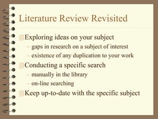 Literature Review Revisited
Exploring ideas on your subject
– gaps in research on a subject of interest
– existence of any duplication to your work
Conducting a specific search
– manually in the library
– on-line searching
Keep up-to-date with the specific subject
 