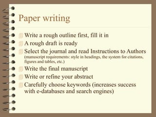 Paper writing
 Write a rough outline first, fill it in
 A rough draft is ready
 Select the journal and read Instructions to Authors
(manuscript requirements: style in headings, the system for citations,
figures and tables, etc.)
 Write the final manuscript
 Write or refine your abstract
 Carefully choose keywords (increases success
with e-databases and search engines)
 