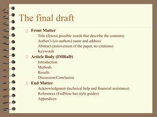 The final draft
 Front Matter
– Title (fewest possible words that describe the contents)
– Author’s (co-authors) name and address
– Abstract (miniversion of the paper, no citations)
– Keywords
 Article Body (IMRaD)
– Introduction
– Methods
– Results
– Discussion/Conclusion
 End Matter
– Acknowledgment (technical help and financial assistance)
– References (EndNote has style guides)
– Appendices
 