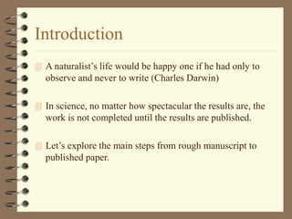 Introduction
 A naturalist’s life would be happy one if he had only to
observe and never to write (Charles Darwin)
 In science, no matter how spectacular the results are, the
work is not completed until the results are published.
 Let’s explore the main steps from rough manuscript to
published paper.
 