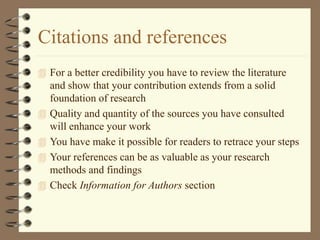Citations and references
 For a better credibility you have to review the literature
and show that your contribution extends from a solid
foundation of research
 Quality and quantity of the sources you have consulted
will enhance your work
 You have make it possible for readers to retrace your steps
 Your references can be as valuable as your research
methods and findings
 Check Information for Authors section
 