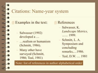Citations: Name-year system
 Examples in the text:
– Salwasser (1992)
developed a …
– …realism or humanism
(Schmitt, 1986).
– Many other have
surveyed (Schmitt,
1986; Teal, 1981)
 References
– Salwasser, K.
Landscape Metrics,
…… 1999.
– Schmitt, L. A.
Symposium and
concluding
remarks,…1986.
– Teal, D.W. … 1981
Note: list of references in author alphabetical order
 