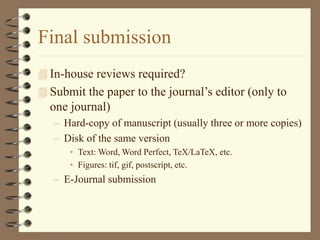 Final submission
 In-house reviews required?
 Submit the paper to the journal’s editor (only to
one journal)
– Hard-copy of manuscript (usually three or more copies)
– Disk of the same version
• Text: Word, Word Perfect, TeX/LaTeX, etc.
• Figures: tif, gif, postscript, etc.
– E-Journal submission
 
