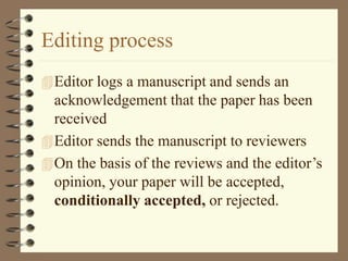 Editing process
Editor logs a manuscript and sends an
acknowledgement that the paper has been
received
Editor sends the manuscript to reviewers
On the basis of the reviews and the editor’s
opinion, your paper will be accepted,
conditionally accepted, or rejected.
 