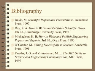Bibliography
 Davis, M. Scientific Papers and Presentations, Academic
Press, 1997
 Day, R. A. How to Write and Publish a Scientific Paper,
4th Ed., Cambridge University Press, 1995
 Michaelson, H. B. How to Write and Publish Engineering
Papers and Reports, 3rd Ed., Oryx Press, 1990
 O’Connor, M. Writing Successfully in Science, Academic
Press, 1991
 Paradis, J. G. and Zimmerman, M. L. The MIT Guide to
Science and Engineering Communication, MIT Press,
1997
 