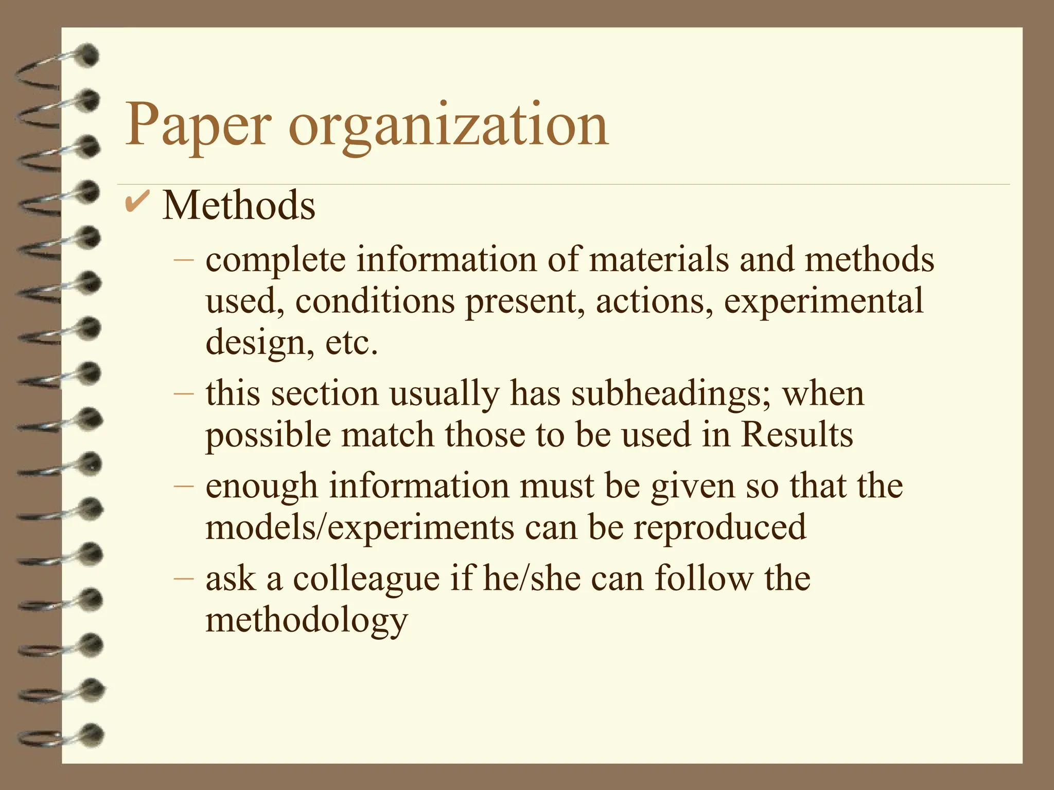Paper organization
 Methods
– complete information of materials and methods
used, conditions present, actions, experimental
design, etc.
– this section usually has subheadings; when
possible match those to be used in Results
– enough information must be given so that the
models/experiments can be reproduced
– ask a colleague if he/she can follow the
methodology
 