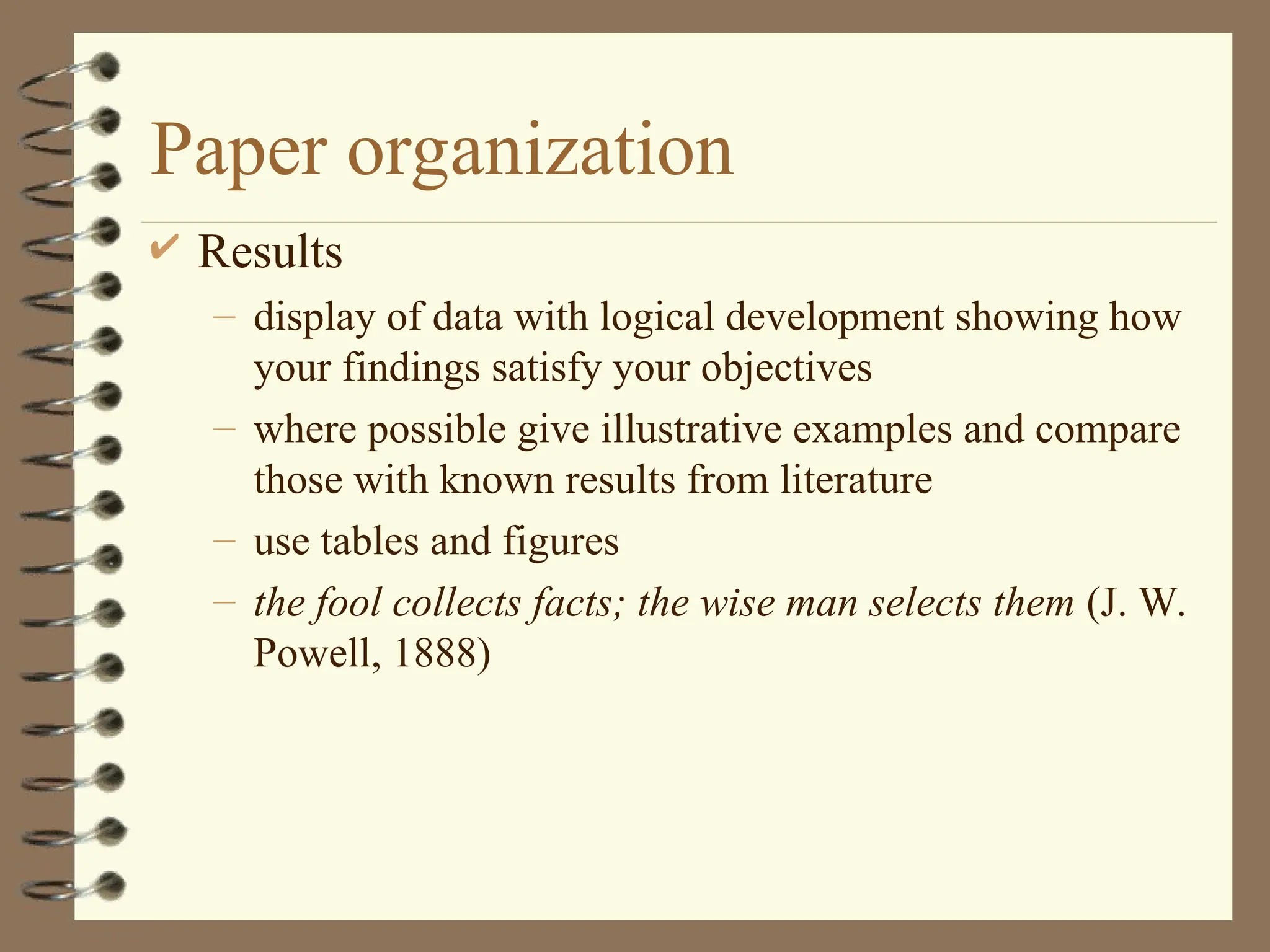 Paper organization
 Results
– display of data with logical development showing how
your findings satisfy your objectives
– where possible give illustrative examples and compare
those with known results from literature
– use tables and figures
– the fool collects facts; the wise man selects them (J. W.
Powell, 1888)
 