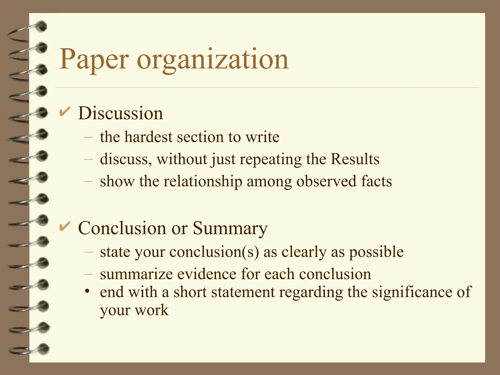 Paper organization
 Discussion
– the hardest section to write
– discuss, without just repeating the Results
– show the relationship among observed facts
 Conclusion or Summary
– state your conclusion(s) as clearly as possible
– summarize evidence for each conclusion
• end with a short statement regarding the significance of
your work
 