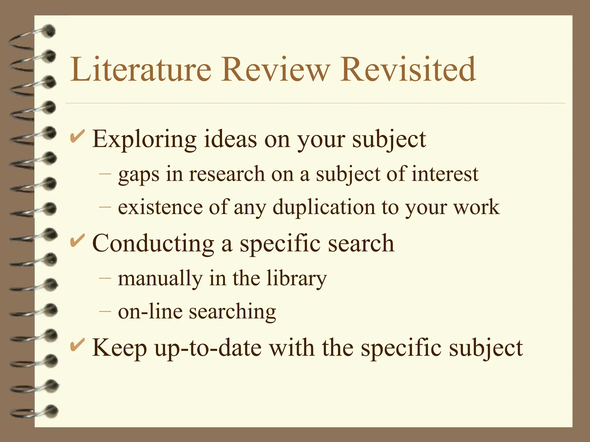 Literature Review Revisited
 Exploring ideas on your subject
– gaps in research on a subject of interest
– existence of any duplication to your work
 Conducting a specific search
– manually in the library
– on-line searching
 Keep up-to-date with the specific subject
 