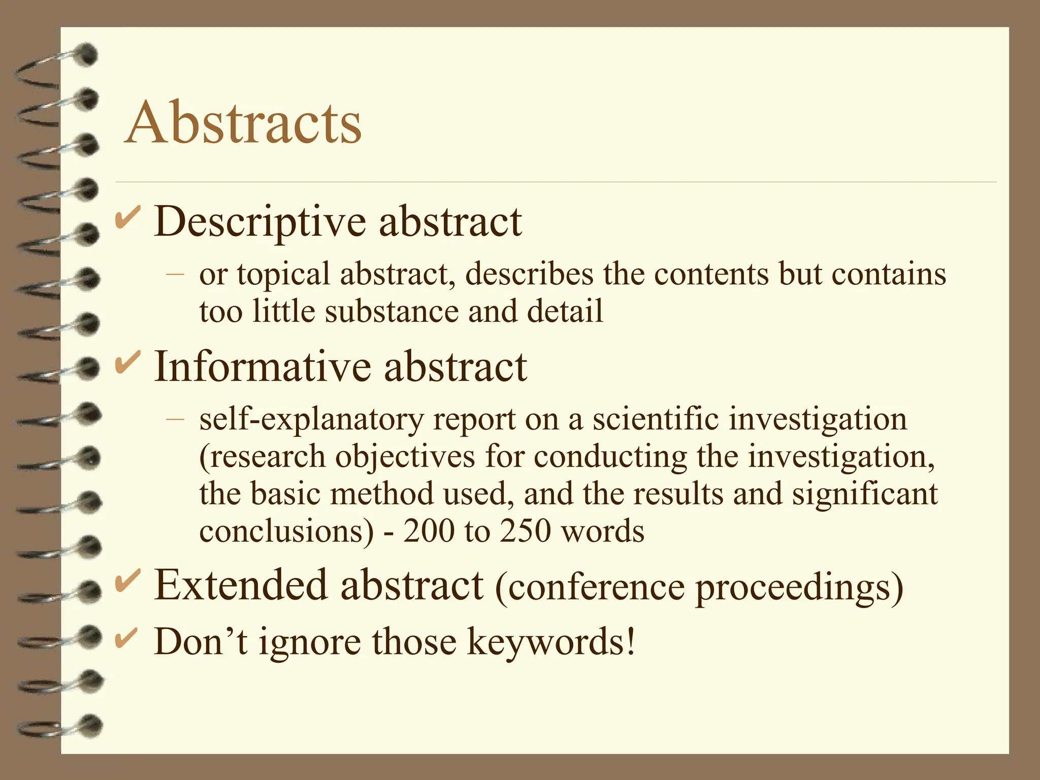 Abstracts
 Descriptive abstract
– or topical abstract, describes the contents but contains
too little substance and detail
 Informative abstract
– self-explanatory report on a scientific investigation
(research objectives for conducting the investigation,
the basic method used, and the results and significant
conclusions) - 200 to 250 words
 Extended abstract (conference proceedings)
 Don’t ignore those keywords!
 