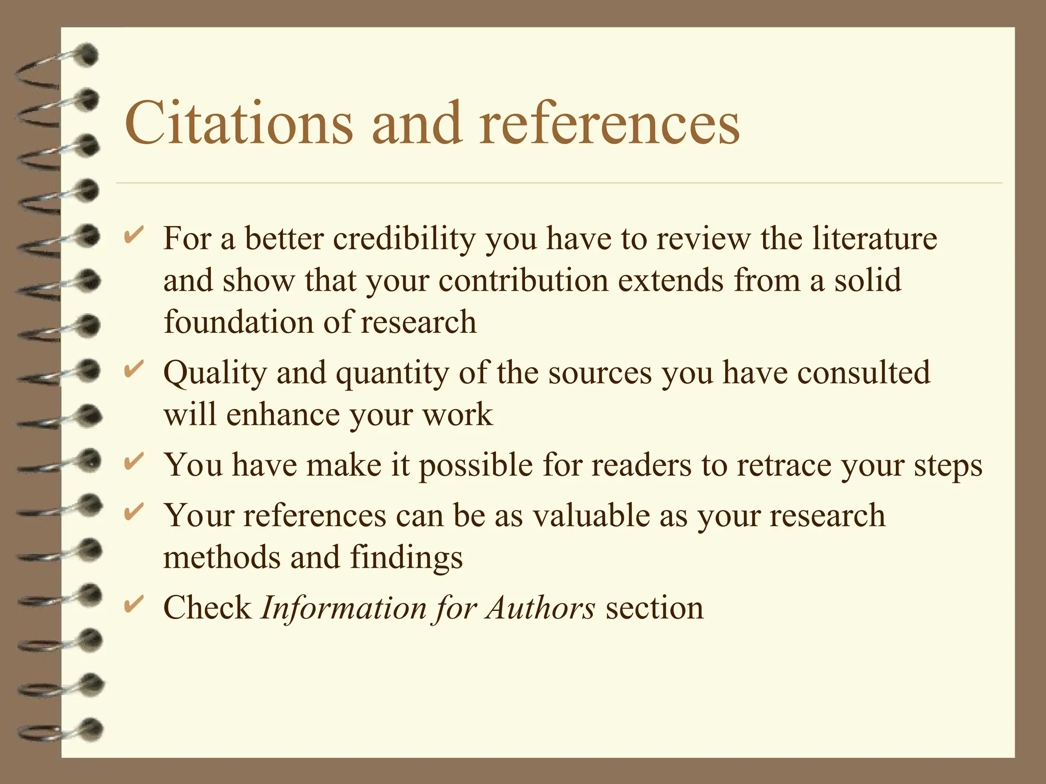 Citations and references
 For a better credibility you have to review the literature
and show that your contribution extends from a solid
foundation of research
 Quality and quantity of the sources you have consulted
will enhance your work
 You have make it possible for readers to retrace your steps
 Your references can be as valuable as your research
methods and findings
 Check Information for Authors section
 