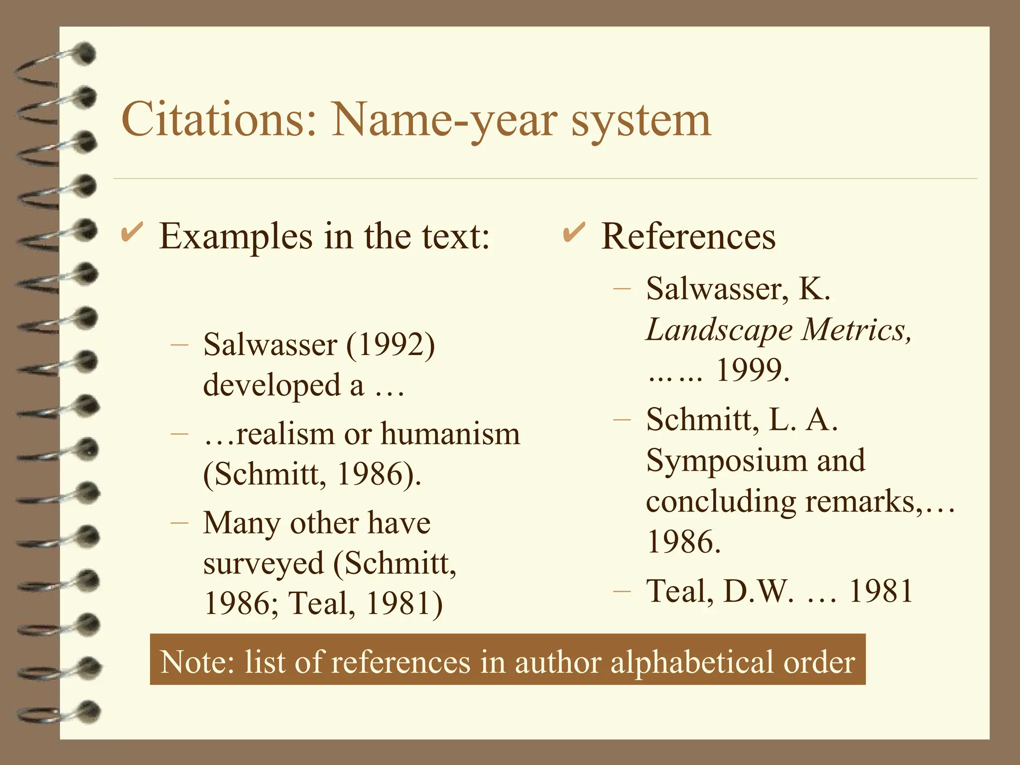 Citations: Name-year system
 Examples in the text:
– Salwasser (1992)
developed a …
– …realism or humanism
(Schmitt, 1986).
– Many other have
surveyed (Schmitt,
1986; Teal, 1981)
 References
– Salwasser, K.
Landscape Metrics,
…… 1999.
– Schmitt, L. A.
Symposium and
concluding remarks,…
1986.
– Teal, D.W. … 1981
Note: list of references in author alphabetical order
 