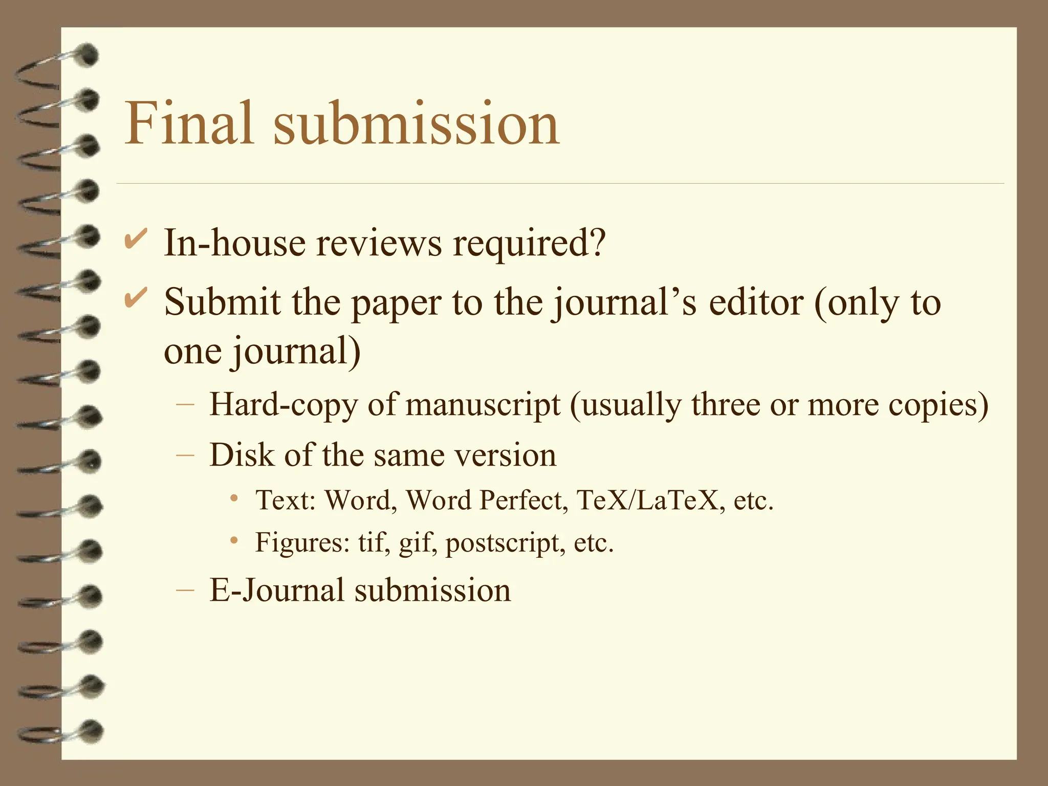 Final submission
 In-house reviews required?
 Submit the paper to the journal’s editor (only to
one journal)
– Hard-copy of manuscript (usually three or more copies)
– Disk of the same version
• Text: Word, Word Perfect, TeX/LaTeX, etc.
• Figures: tif, gif, postscript, etc.
– E-Journal submission
 