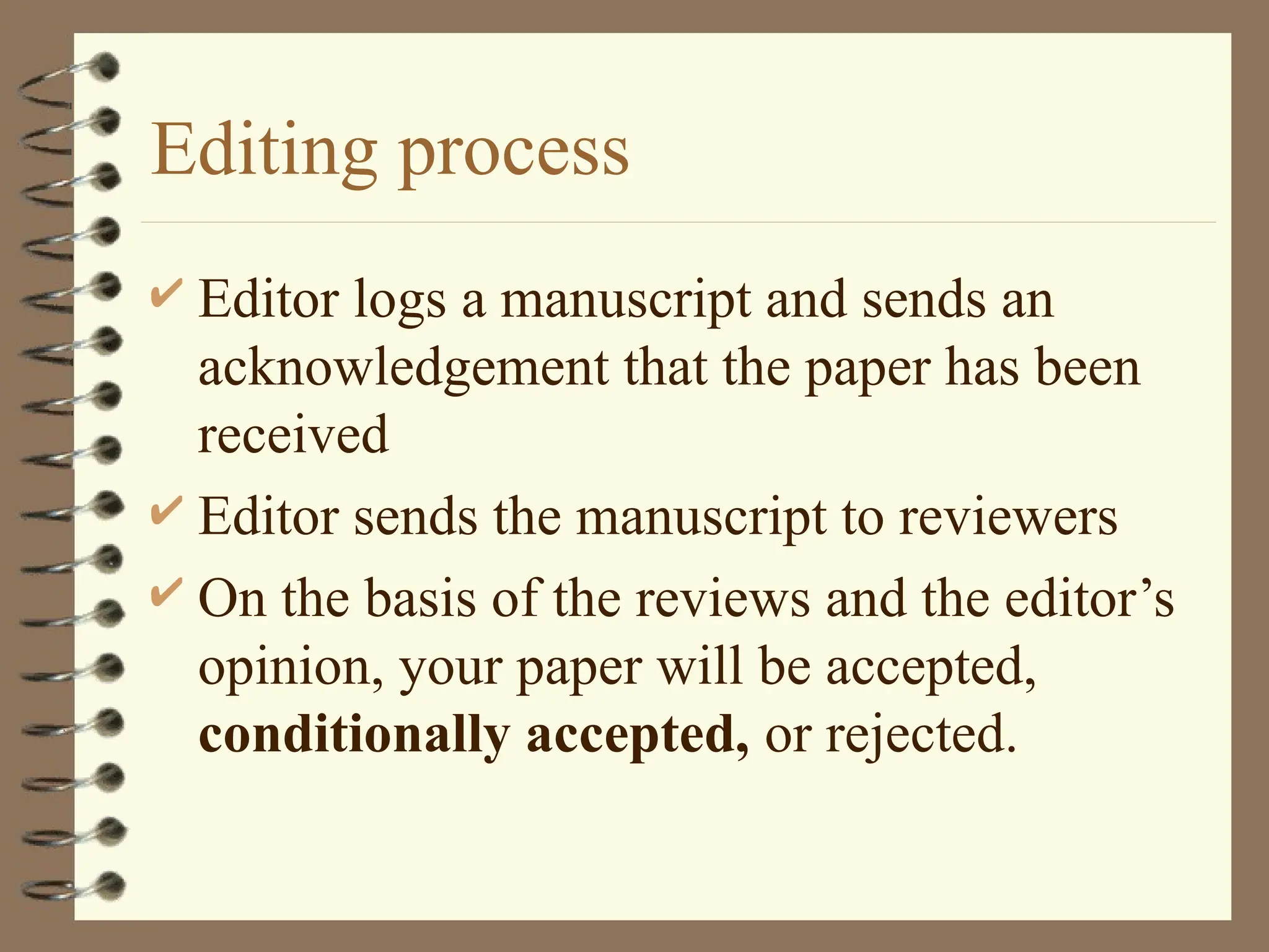 Editing process
 Editor logs a manuscript and sends an
acknowledgement that the paper has been
received
 Editor sends the manuscript to reviewers
 On the basis of the reviews and the editor’s
opinion, your paper will be accepted,
conditionally accepted, or rejected.
 