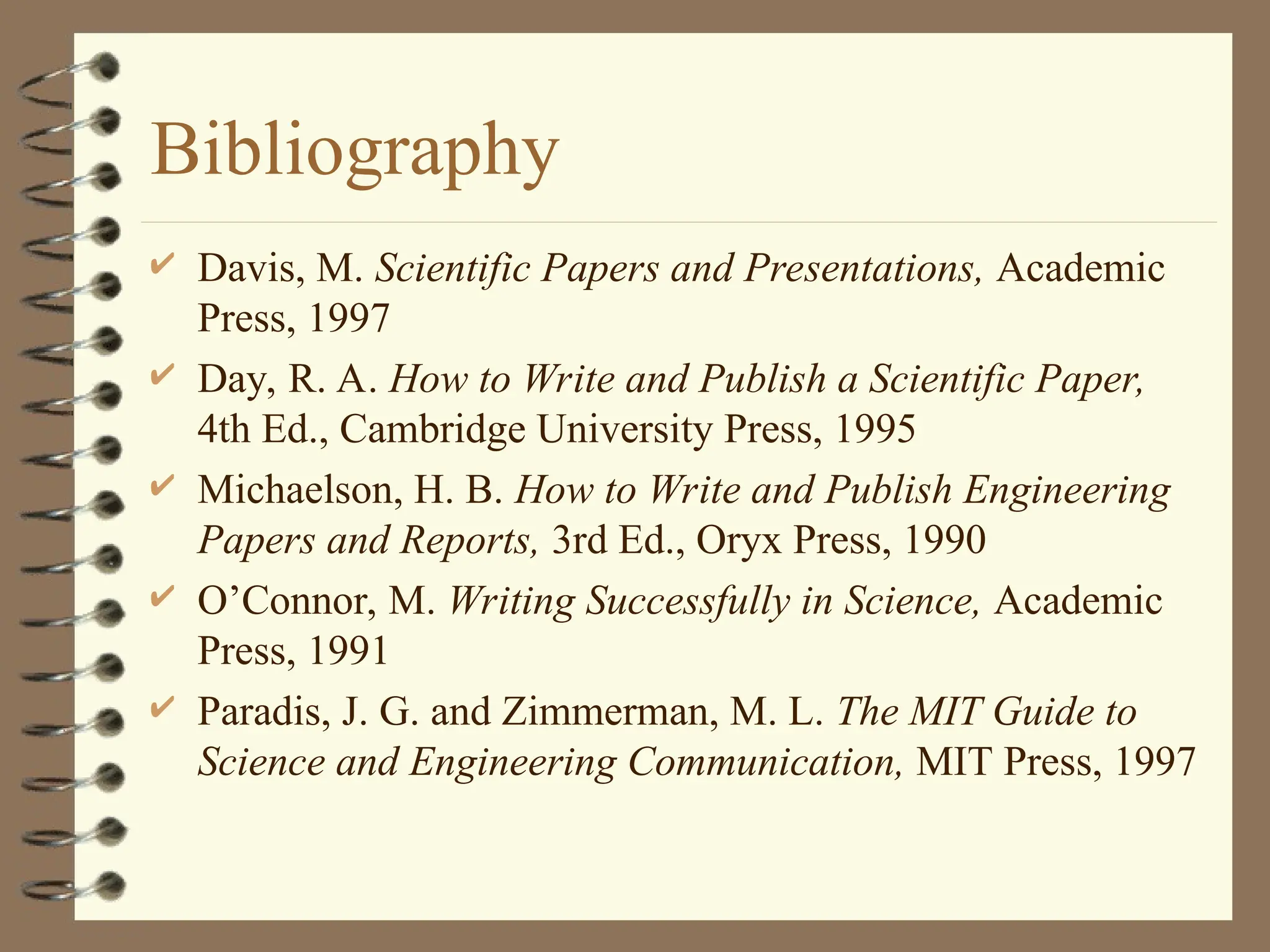 Bibliography
 Davis, M. Scientific Papers and Presentations, Academic
Press, 1997
 Day, R. A. How to Write and Publish a Scientific Paper,
4th Ed., Cambridge University Press, 1995
 Michaelson, H. B. How to Write and Publish Engineering
Papers and Reports, 3rd Ed., Oryx Press, 1990
 O’Connor, M. Writing Successfully in Science, Academic
Press, 1991
 Paradis, J. G. and Zimmerman, M. L. The MIT Guide to
Science and Engineering Communication, MIT Press, 1997
 