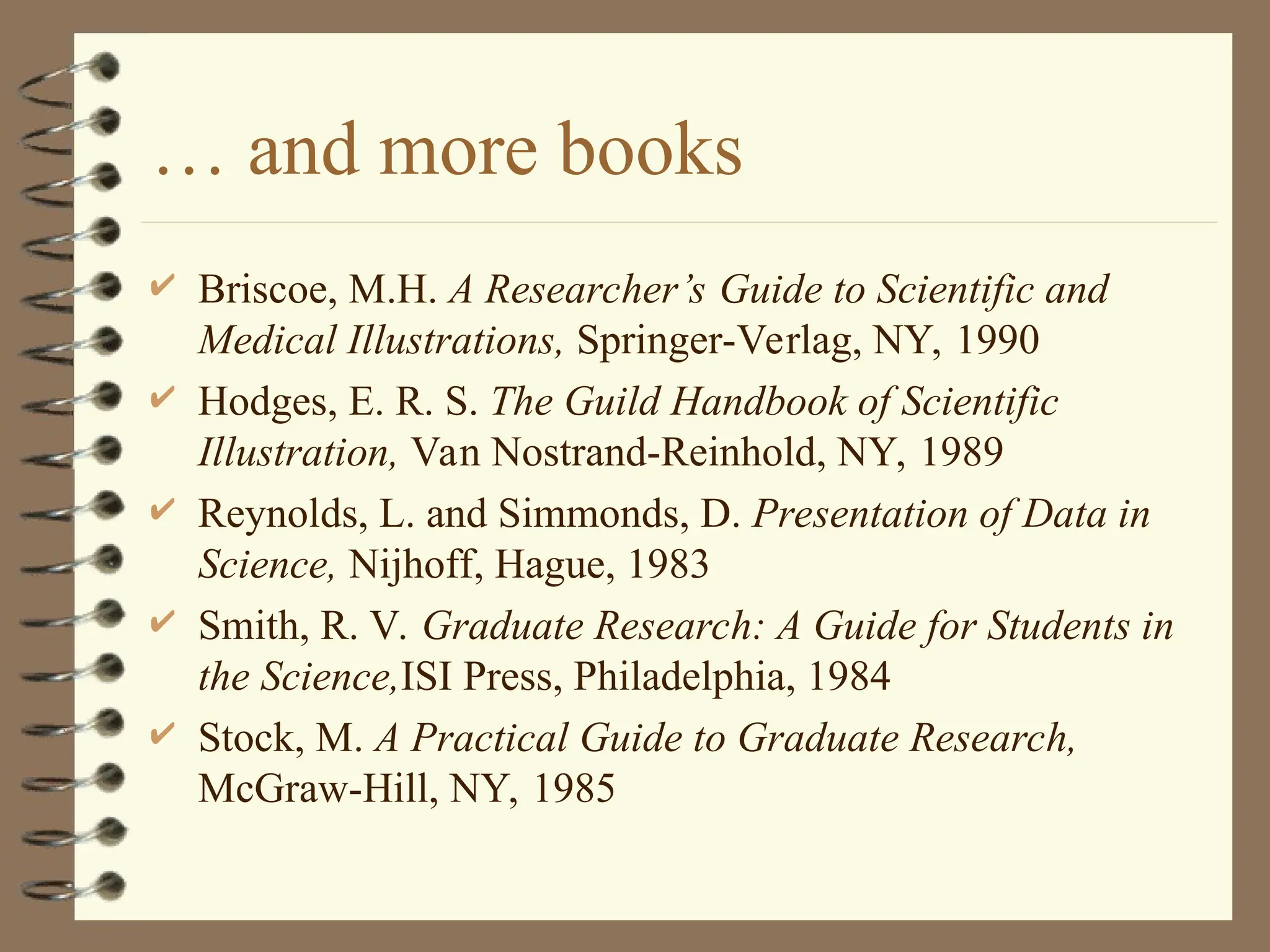 … and more books
 Briscoe, M.H. A Researcher’s Guide to Scientific and
Medical Illustrations, Springer-Verlag, NY, 1990
 Hodges, E. R. S. The Guild Handbook of Scientific
Illustration, Van Nostrand-Reinhold, NY, 1989
 Reynolds, L. and Simmonds, D. Presentation of Data in
Science, Nijhoff, Hague, 1983
 Smith, R. V. Graduate Research: A Guide for Students in
the Science,ISI Press, Philadelphia, 1984
 Stock, M. A Practical Guide to Graduate Research,
McGraw-Hill, NY, 1985
 