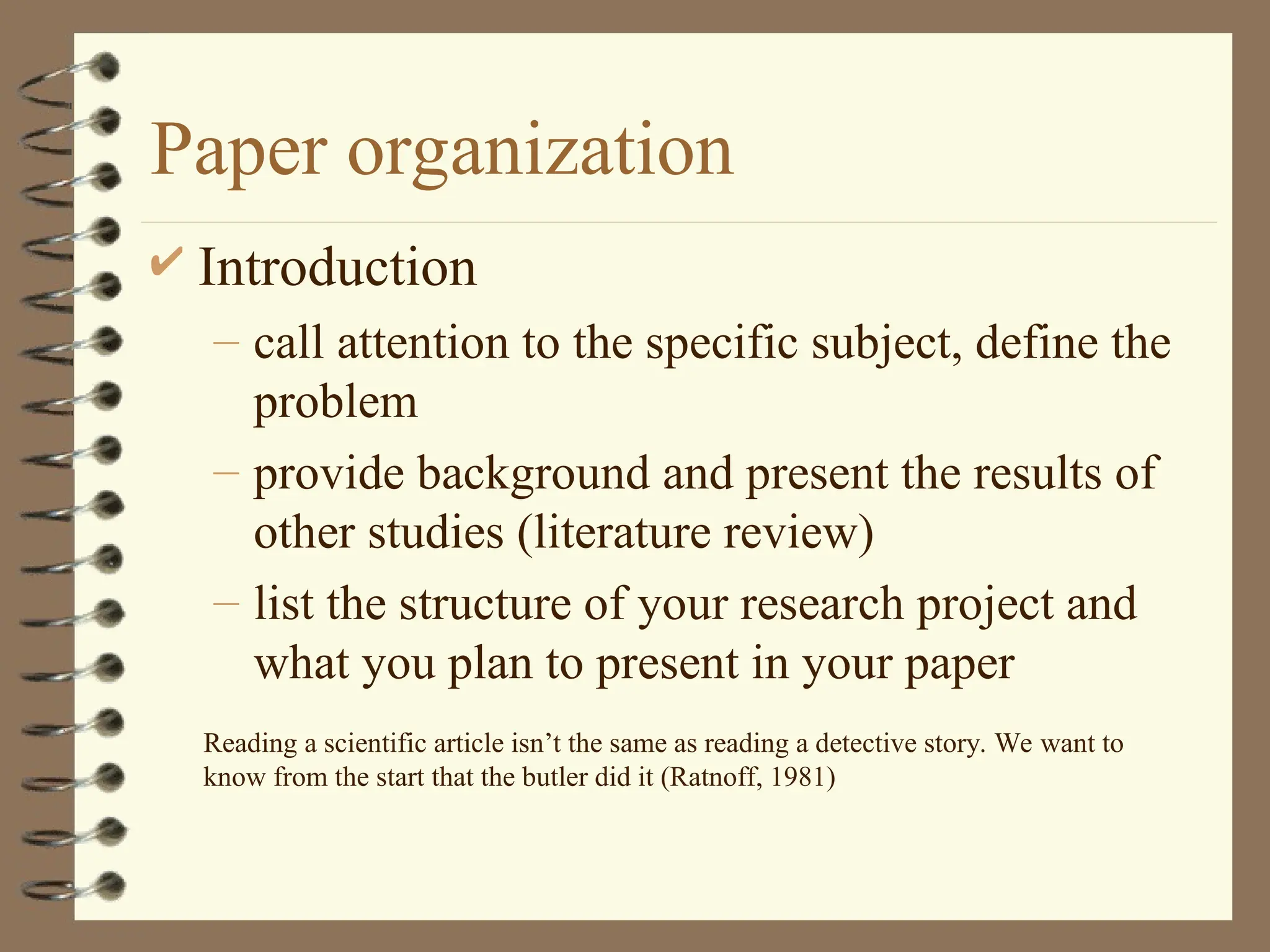 Paper organization
 Introduction
– call attention to the specific subject, define the
problem
– provide background and present the results of
other studies (literature review)
– list the structure of your research project and
what you plan to present in your paper
Reading a scientific article isn’t the same as reading a detective story. We want to
know from the start that the butler did it (Ratnoff, 1981)
 