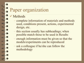 Paper organization
 Methods
– complete information of materials and methods
used, conditions present, actions, experimental
design, etc.
– this section usually has subheadings; when
possible match those to be used in Results
– enough information must be given so that the
models/experiments can be reproduced
– ask a colleague if he/she can follow the
methodology
 