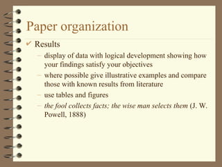 Paper organization
 Results
– display of data with logical development showing how
your findings satisfy your objectives
– where possible give illustrative examples and compare
those with known results from literature
– use tables and figures
– the fool collects facts; the wise man selects them (J. W.
Powell, 1888)
 