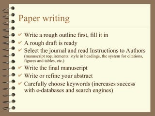 Paper writing
 Write a rough outline first, fill it in
 A rough draft is ready
 Select the journal and read Instructions to Authors
(manuscript requirements: style in headings, the system for citations,
figures and tables, etc.)
 Write the final manuscript
 Write or refine your abstract
 Carefully choose keywords (increases success
with e-databases and search engines)
 