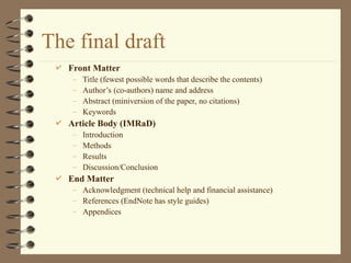 The final draft
 Front Matter
– Title (fewest possible words that describe the contents)
– Author’s (co-authors) name and address
– Abstract (miniversion of the paper, no citations)
– Keywords
 Article Body (IMRaD)
– Introduction
– Methods
– Results
– Discussion/Conclusion
 End Matter
– Acknowledgment (technical help and financial assistance)
– References (EndNote has style guides)
– Appendices
 