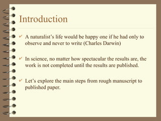 Introduction
 A naturalist’s life would be happy one if he had only to
observe and never to write (Charles Darwin)
 In science, no matter how spectacular the results are, the
work is not completed until the results are published.
 Let’s explore the main steps from rough manuscript to
published paper.
 