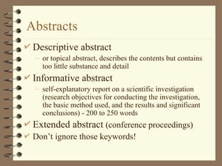 Abstracts
 Descriptive abstract
– or topical abstract, describes the contents but contains
too little substance and detail
 Informative abstract
– self-explanatory report on a scientific investigation
(research objectives for conducting the investigation,
the basic method used, and the results and significant
conclusions) - 200 to 250 words
 Extended abstract (conference proceedings)
 Don’t ignore those keywords!
 