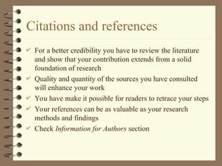 Citations and references
 For a better credibility you have to review the literature
and show that your contribution extends from a solid
foundation of research
 Quality and quantity of the sources you have consulted
will enhance your work
 You have make it possible for readers to retrace your steps
 Your references can be as valuable as your research
methods and findings
 Check Information for Authors section
 