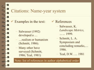 Citations: Name-year system
 Examples in the text:
– Salwasser (1992)
developed a …
– …realism or humanism
(Schmitt, 1986).
– Many other have
surveyed (Schmitt,
1986; Teal, 1981)
 References
– Salwasser, K.
Landscape Metrics,
…… 1999.
– Schmitt, L. A.
Symposium and
concluding remarks,…
1986.
– Teal, D.W. … 1981
Note: list of references in author alphabetical order
 
