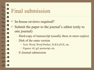 Final submission
 In-house reviews required?
 Submit the paper to the journal’s editor (only to
one journal)
– Hard-copy of manuscript (usually three or more copies)
– Disk of the same version
• Text: Word, Word Perfect, TeX/LaTeX, etc.
• Figures: tif, gif, postscript, etc.
– E-Journal submission
 