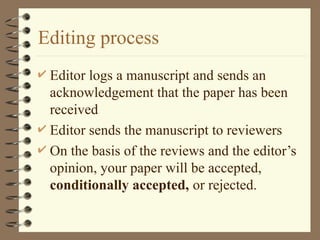 Editing process
 Editor logs a manuscript and sends an
acknowledgement that the paper has been
received
 Editor sends the manuscript to reviewers
 On the basis of the reviews and the editor’s
opinion, your paper will be accepted,
conditionally accepted, or rejected.
 
