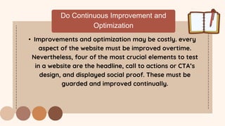 Do Continuous Improvement and
Optimization
• Improvements and optimization may be costly. every
aspect of the website must be improved overtime.
Nevertheless, four of the most crucial elements to test
in a website are the headline, call to actions or CTA’s
design, and displayed social proof. These must be
guarded and improved continually.
 