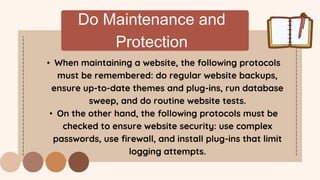 Do Maintenance and
Protection
• When maintaining a website, the following protocols
must be remembered: do regular website backups,
ensure up-to-date themes and plug-ins, run database
sweep, and do routine website tests.
• On the other hand, the following protocols must be
checked to ensure website security: use complex
passwords, use firewall, and install plug-ins that limit
logging attempts.
 