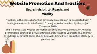 Website Promotion And Traction:
Search visibility, Reach, and
Virality
Traction, in the context of online advocacy projects, can be associated with “
having a measurable set of users...” being served or reached by the project
(Cameron, 2010).
This is inseparable website promotion which is a way to gain traction. Website
promotion is defined as a “way of finding and attracting your potential clients,”
(webdesign.org,2020). There should be a well-defined web promotion strategy to
gain traction.
 