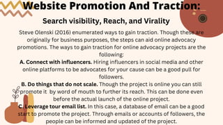 Website Promotion And Traction:
Search visibility, Reach, and Virality
Steve Olenski (2016) enumerated ways to gain traction. Though these are
originally for business purposes, the steps can aid online advocacy
promotions. The ways to gain traction for online advocacy projects are the
following:
A. Connect with influencers. Hiring influencers in social media and other
online platforms to be advocates for your cause can be a good pull for
followers.
B. Do things that do not scale. Though the project is online you can still
promote it by word of mouth to further its reach. This can be done even
before the actual launch of the online project.
C. Leverage tour email list. In this case, a database of email can be a good
start to promote the project. Through emails or accounts of followers, the
people can be informed and updated of the project.
 