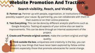 Website Promotion And Traction:
Search visibility, Reach, and Virality
D. Partner up. Partner up with people, organization, or institutions that may
possibly support your cause. By partnering, you can collaborate with them in
their events or on their online presence.
E. Test Everything. This can be done by different analytic platforms such as
Google Analytics. Testing all aspects of your online site can lead to
improvements. This can be done through an internal assessment of the
project.
F. Create and Promote original content. make the content original and high
quality.
G. Think outside the box. uniqueness and creativity is the key. you can
always try new things that have never been explored by fellow online
creators especially those that promote advocacies for social change.
 