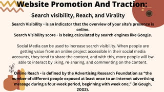 Website Promotion And Traction:
Search visibility, Reach, and Virality
Search Visibility - is an indicator that the overview of your site’s presence is
online.
Search Visibility score - is being calculated by search engines like Google.
Social Media can be used to increase search visibility. When people are
getting value from an online project accessible in their social media
accounts, they tend to share the content, and with this, more people will bw
able to interact by liking, re-sharing, and commenting on the content.
Online Reach - is defined by the Advertising Research Foundation as “the
number of different people exposed at least once to an internet advertising
message during a four-week period, beginning with week one,” (in Gough,
2002).
 