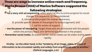 There are ways to increase online reach and frequency.
Maria Breaux (2016) of Marine Software suggested the
following strategies:
• Tell a story with ad sequencing. when applying this to online projects for social
change, this sequence can be considered:
A. introduce the project for overall awareness,
B. provide specific details of the project for encouragement, and
C. call for action of support.
• Use the power of retargeting. Target those who are connected with the people
within the primary reach who demonstrate interest in the project.
• Remember social media. As stated earlier, social media can be widen online reach
rapidly.
Virality - on the other hand, is the “tendency of an image, video, or piece of
information to be circulated rapidly and widely from one internet user to another,”
(Oxford Languages, n.d.)
 