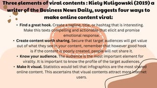 Three elements of viral contents : Kiely Kuligowski (2019) a
writer of the Business News Daily, suggests four ways to
make online content viral:
• Find a great hook. Create a tagline, title, or hashtag that is interesting.
Make this texts compelling and actionable that elicit and promise
emotional response.
• Create content worth sharing. Secure that target audiences will get value
out of what they see in your content, remember that however good hook
is if the content is poorly created, people will not share it.
• Know your audience. The audience is the most important element for
virality. It is important to know the profile of the target audiences.
• Make it visual. Statistics would tell that infographics are the most shared
online content. This ascertains that visual contents attract more internet
users.
 