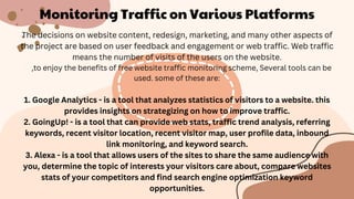 Monitoring Traffic on Various Platforms
The decisions on website content, redesign, marketing, and many other aspects of
the project are based on user feedback and engagement or web traffic. Web traffic
means the number of visits of the users on the website.
,to enjoy the benefits of free website traffic monitoring scheme, Several tools can be
used. some of these are:
1. Google Analytics - is a tool that analyzes statistics of visitors to a website. this
provides insights on strategizing on how to improve traffic.
2. GoingUp! - is a tool that can provide web stats, traffic trend analysis, referring
keywords, recent visitor location, recent visitor map, user profile data, inbound
link monitoring, and keyword search.
3. Alexa - is a tool that allows users of the sites to share the same audience with
you, determine the topic of interests your visitors care about, compare websites
stats of your competitors and find search engine optimization keyword
opportunities.
 