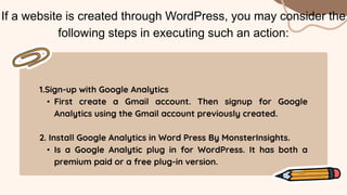 1.Sign-up with Google Analytics
• First create a Gmail account. Then signup for Google
Analytics using the Gmail account previously created.
2. Install Google Analytics in Word Press By MonsterInsights.
• Is a Google Analytic plug in for WordPress. It has both a
premium paid or a free plug-in version.
If a website is created through WordPress, you may consider the
following steps in executing such an action:
 
