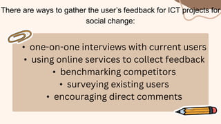There are ways to gather the user’s feedback for ICT projects for
social change:
• one-on-one interviews with current users
• using online services to collect feedback
• benchmarking competitors
• surveying existing users
• encouraging direct comments
 