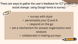 There are ways to gather the user’s feedback for ICT projects for
social change: using Googlr forms to survey;
• survey with style
• personalize your Q and A
• respond on the go
• set a mechanism for answer organization and
analysis
• collaborate in making surveys
 