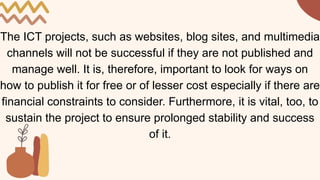 The ICT projects, such as websites, blog sites, and multimedia
channels will not be successful if they are not published and
manage well. It is, therefore, important to look for ways on
how to publish it for free or of lesser cost especially if there are
financial constraints to consider. Furthermore, it is vital, too, to
sustain the project to ensure prolonged stability and success
of it.
 