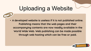 • A developed website is useless if it is not published online.
Publishing means that the web pages and their
accompanying contents are now readily available in the
World Wide Web. Web publishing can be made possible
through web hosting which can be free or paid.
Uploading a Website
 