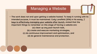 Managing a Website
• The work does not end upon getting a website hosted. To keep it running with its
intended purpose, it must be maintained. Cody Landfeld (2016) in his essay, 7
keys to effectively managing your website after launch, stated that the
important things to remember on this stage of having a website are:
(a) clean up any post-launch task,
(b) create and execute marketing strategies,
(c) do continuous improvement and optimization, and
(d) do general maintenance and protection.
 