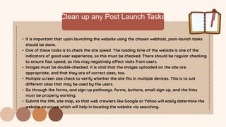 Clean up any Post Launch Tasks
• It is important that upon launching the website using the chosen webhost, post-launch tasks
should be done.
• One of these tasks is to check the site speed. The loading time of the website is one of the
indicators of good user experience, so this must be checked. There should be regular checking
to ensure fast speed, as this may negatively affect visits from users.
• Images must be double-checked. It is vital that the images uploaded on the site are
appropriate, and that they are of correct sizes, too.
• Multiple screen size check to verify whether the site fits in multiple devices. This is to suit
different sizes that may be used by the users.
• Go through the forms, and sign-up pathways. forms, buttons, email sign-up, and the links
must be properly working.
• Submit the XML site map, so that web crawlers like Google or Yahoo will easily determine the
website structure which will help in locating the website via searching.
 