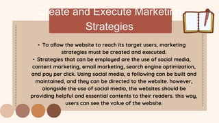Create and Execute Marketing
Strategies
• To allow the website to reach its target users, marketing
strategies must be created and executed.
• Strategies that can be employed are the use of social media,
content marketing, email marketing, search engine optimization,
and pay per click. Using social media, a following can be built and
maintained, and they can be directed to the website. however,
alongside the use of social media, the websites should be
providing helpful and essential contents to their readers. this way,
users can see the value of the website.
 