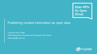 Publishing context information as open data
Francisco de la Vega
UPM Researcher. Business API Ecosystem GE Owner
fdelavega@fi.upm.es
 